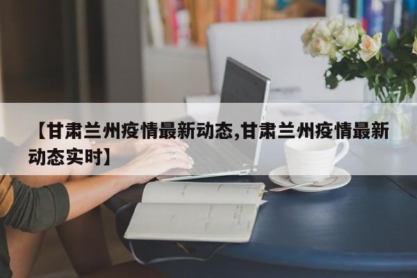 【甘肃兰州疫情最新动态,甘肃兰州疫情最新动态实时】