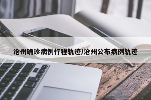沧州确诊病例行程轨迹/沧州公布病例轨迹