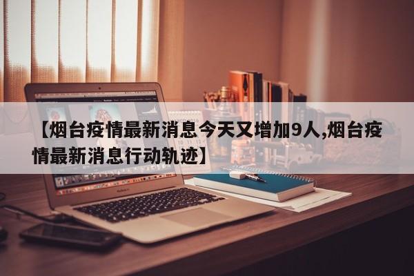 【烟台疫情最新消息今天又增加9人,烟台疫情最新消息行动轨迹】