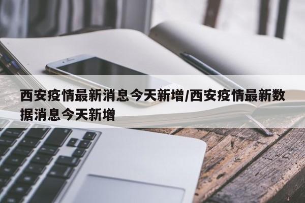 西安疫情最新消息今天新增/西安疫情最新数据消息今天新增