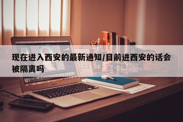 现在进入西安的最新通知/目前进西安的话会被隔离吗